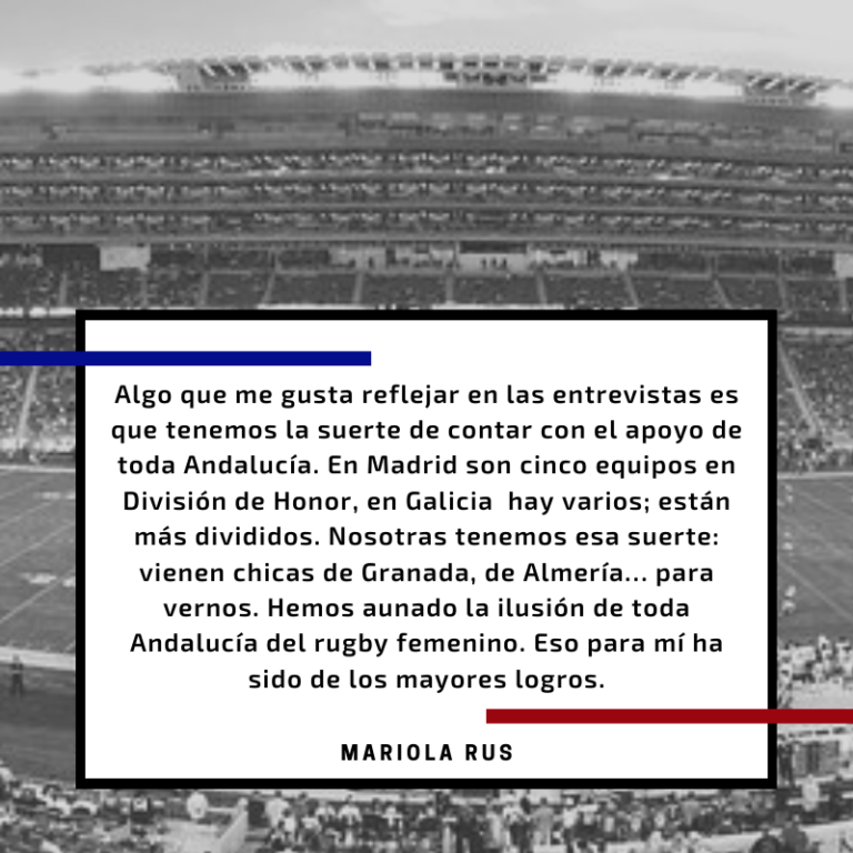 Sobre un fondo en blanco y negro de un estadio, hay un cuadrado blanco con la siguiente cita en negrita: Algo que me gusta reflejar en las entrevistas es que tenemos la suerte de contar con el apoyo de toda Andalucía. En Madrid son cinco equipos en División de Honor, en Galicia  hay varios; están más divididos. Nosotras tenemos esa suerte: vienen chicas del Puerto, de Almería… para vernos. Hemos aunado la ilusión de toda Andalucía en el rugby femenino. Eso para mí ha sido de los mayores logros.